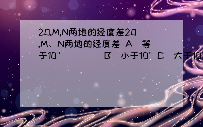 20.M,N两地的经度差20.M、N两地的经度差 A．等于10°        B．小于10°C．大于10°        D．可能大于10°,也有可能小于10°右图为某地一天中两个不同时刻太阳光线与地面的夹角，据此判断以下25题