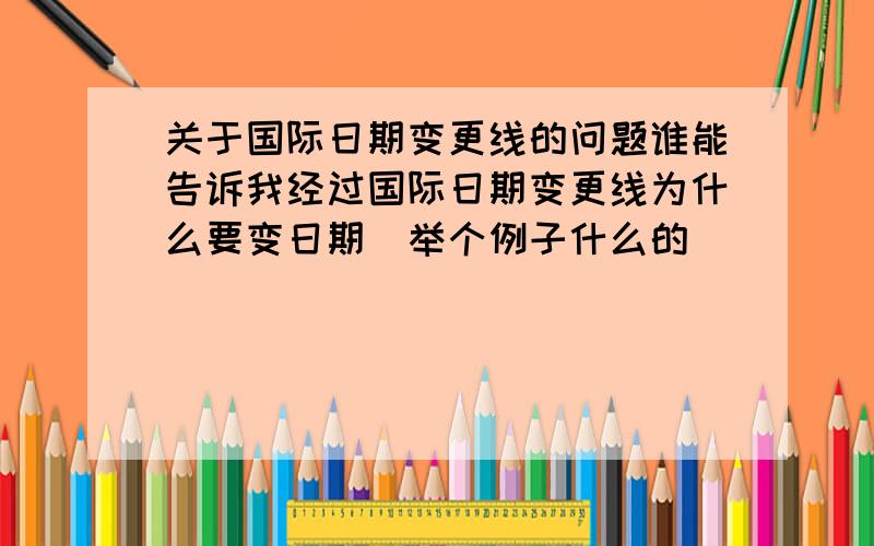 关于国际日期变更线的问题谁能告诉我经过国际日期变更线为什么要变日期(举个例子什么的)