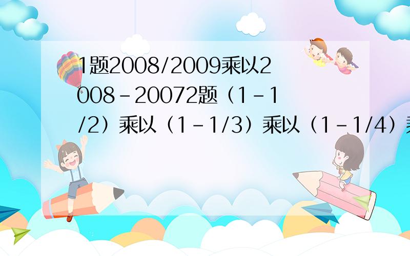 1题2008/2009乘以2008-20072题（1-1/2）乘以（1-1/3）乘以（1-1/4）乘以.（1-1/99）乘以（1-1/100）