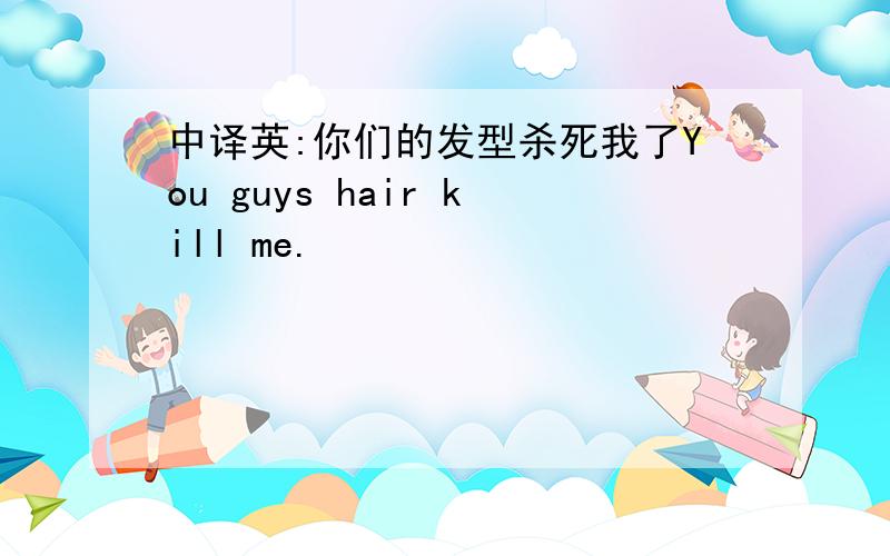 中译英:你们的发型杀死我了You guys hair kill me.