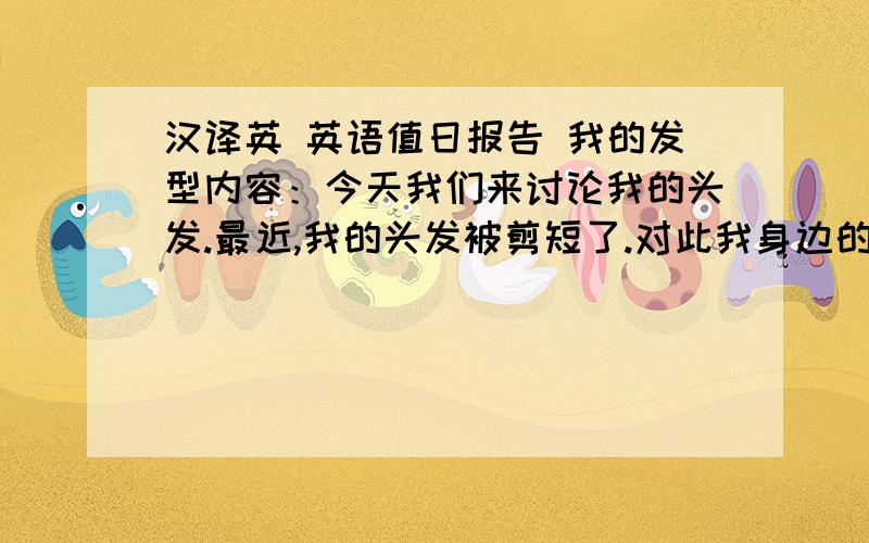 汉译英 英语值日报告 我的发型内容：今天我们来讨论我的头发.最近,我的头发被剪短了.对此我身边的人有不同的看法.我妈妈说我变精神了.我的同桌认为我的发型将会成为趋势.但是,我前面