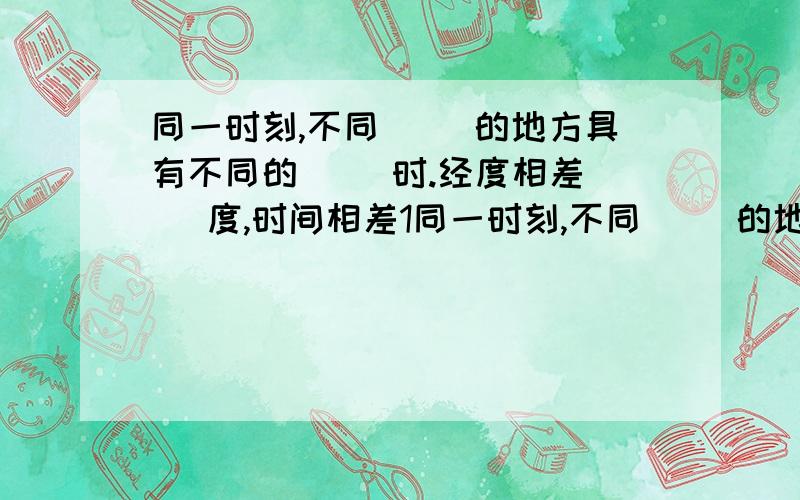 同一时刻,不同（ ）的地方具有不同的（ ）时.经度相差（ ）度,时间相差1同一时刻,不同（ ）的地方具有不同的（ ）时.经度相差（ ）度,时间相差1小时.