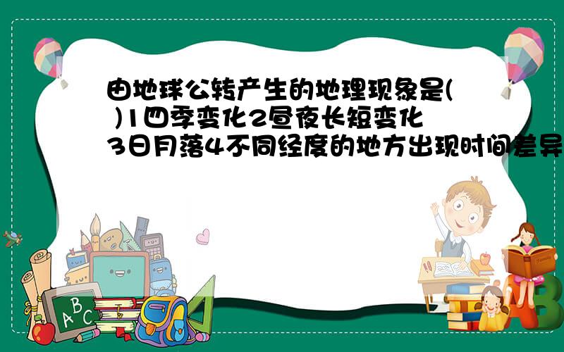 由地球公转产生的地理现象是( )1四季变化2昼夜长短变化3日月落4不同经度的地方出现时间差异（可多选3是日月星辰东升西落  求解释