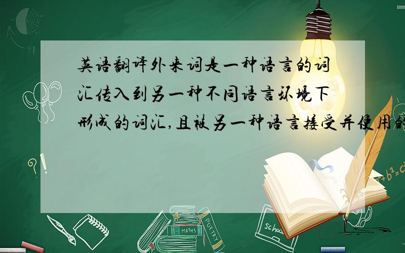 英语翻译外来词是一种语言的词汇传入到另一种不同语言环境下形成的词汇,且被另一种语言接受并使用的词汇.它也可以被称为借词.总言之,抽象外来词指的是语言使用者适应从源语到他们的