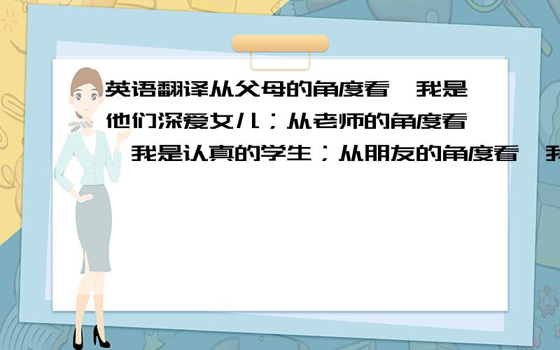 英语翻译从父母的角度看,我是他们深爱女儿；从老师的角度看,我是认真的学生；从朋友的角度看,我是知心的朋友；从陷入困境的人的角度看,我是提供帮助的人：从社会的角度看,我是合法