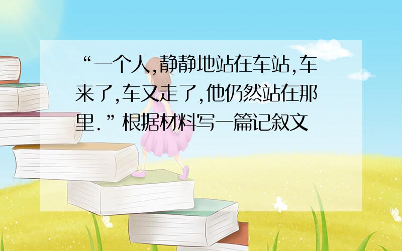 “一个人,静静地站在车站,车来了,车又走了,他仍然站在那里.”根据材料写一篇记叙文