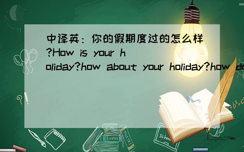 中译英：你的假期度过的怎么样?How is your holiday?how about your holiday?how does your holiday?假设提问时假期还没有度完 只是过到一半 那么此时该用什么时态?