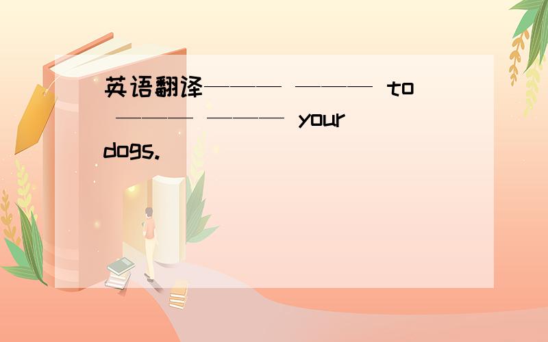 英语翻译——— ——— to ——— ——— your dogs.