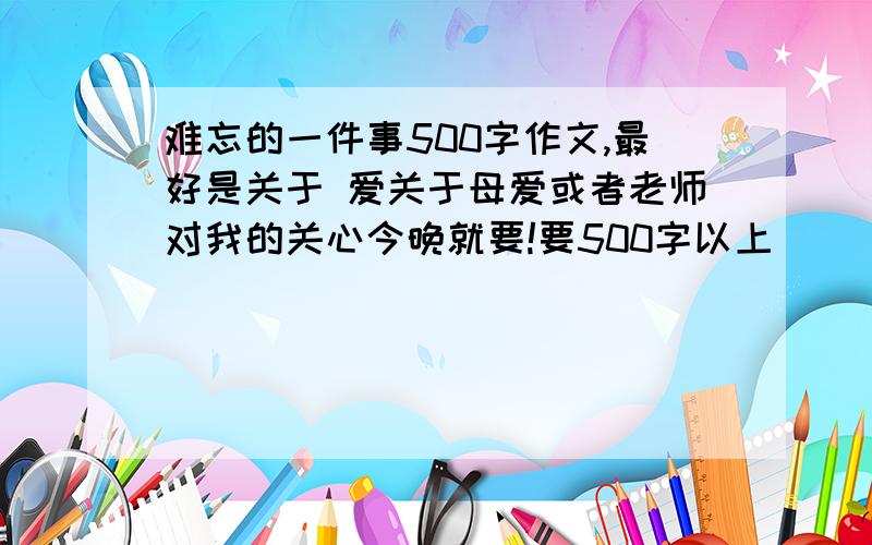 难忘的一件事500字作文,最好是关于 爱关于母爱或者老师对我的关心今晚就要!要500字以上