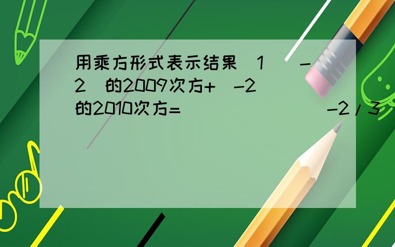 用乘方形式表示结果(1)（-2）的2009次方+（-2）的2010次方=_______（-2/3）的五次方×（-2/9）的五次（1)（-2）的2009次方+（-2）的2010次方=_______（-2/3）的五次方×（-2/9）的五次方=_______急求并写出