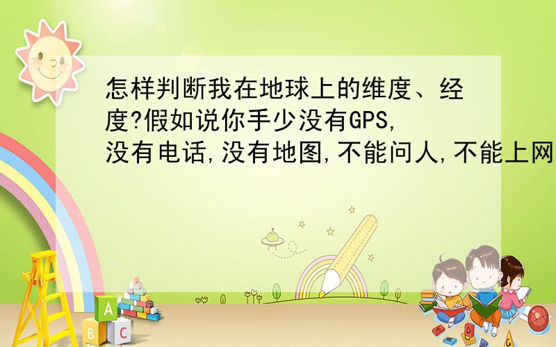 怎样判断我在地球上的维度、经度?假如说你手少没有GPS,没有电话,没有地图,不能问人,不能上网,并且深居大陆……应到怎样判断自己在多少纬度、经度?