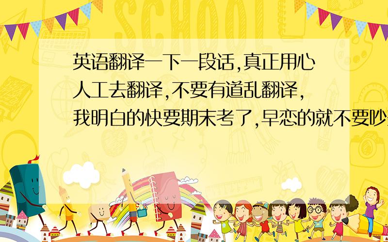 英语翻译一下一段话,真正用心人工去翻译,不要有道乱翻译,我明白的快要期末考了,早恋的就不要吵架了,以免影响心情.没恋的就不要表白了,以免被拒绝影响心情.其实你们要谈恋爱没问题,但