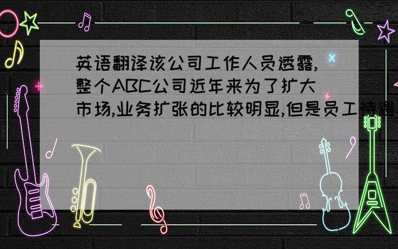 英语翻译该公司工作人员透露,整个ABC公司近年来为了扩大市场,业务扩张的比较明显,但是员工待遇比较低下,少有提高,公司管理水平比较落后,与其他公司,特别是外资公司相比,其管理显的比