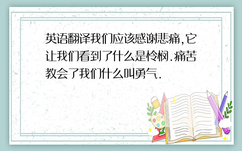 英语翻译我们应该感谢悲痛,它让我们看到了什么是怜悯.痛苦教会了我们什么叫勇气.