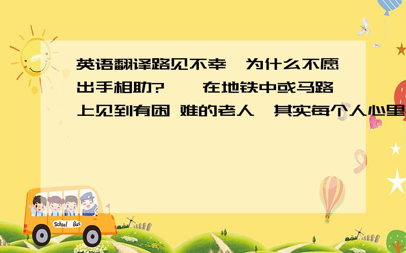 英语翻译路见不幸,为什么不愿出手相助?　　在地铁中或马路上见到有困 难的老人,其实每个人心里都想去帮他们一把.可是,真正采取行动的人却很少.难道是因为城市里的人比较害羞吗?确实