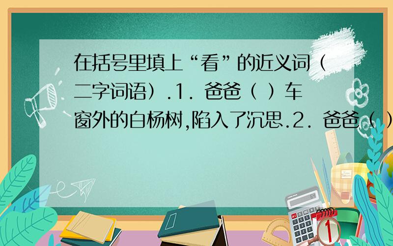 在括号里填上“看”的近义词（二字词语）.1．爸爸（ ）车窗外的白杨树,陷入了沉思.2．爸爸（ ）远处的