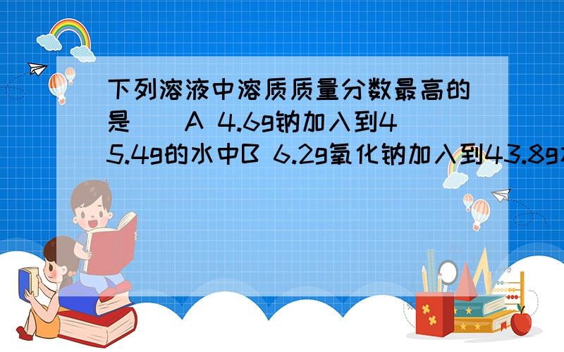 下列溶液中溶质质量分数最高的是（）A 4.6g钠加入到45.4g的水中B 6.2g氧化钠加入到43.8g水中C 7.8g过氧化钠加入到42.2g水中D 8g氢氧化钠加入到42g水中