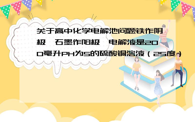 关于高中化学电解池问题铁作阴极,石墨作阳极,电解液是200毫升PH为5的硫酸铜溶液（25度）,一段时间后,PH为,若要使溶液恢复到原来状态,可加多少克氧化铜?怎么算,要过程一段时间后，PH为1