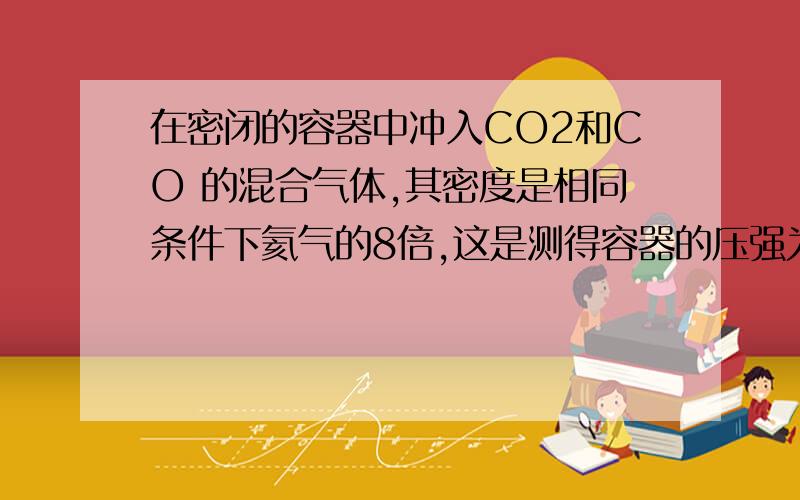 在密闭的容器中冲入CO2和CO 的混合气体,其密度是相同条件下氦气的8倍,这是测得容器的压强为P1 若控制容器体积不变,加入足量氧化钠,充分振荡并不断用电火花点燃至完全反应,恢复到开始温