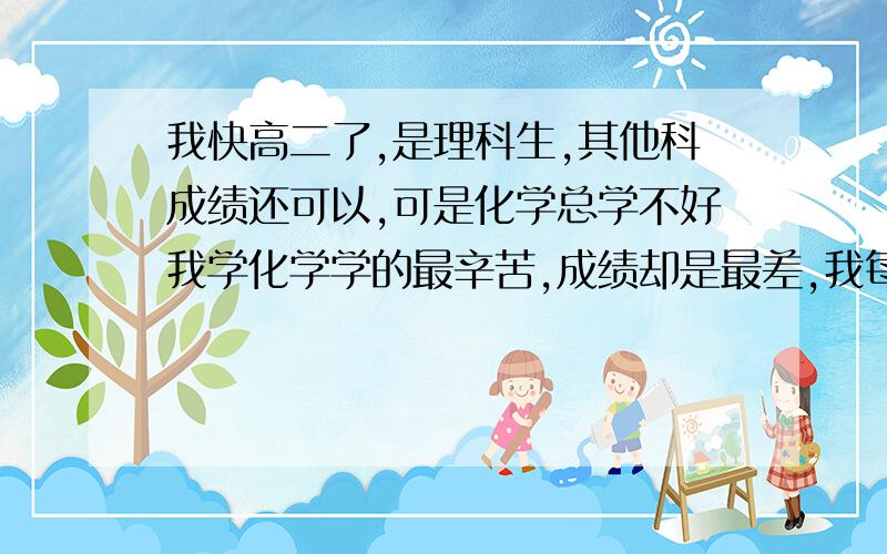 我快高二了,是理科生,其他科成绩还可以,可是化学总学不好我学化学学的最辛苦,成绩却是最差,我每周回来周六都会花一天的时间去写王后雄,做王后雄的时候题错的不多,但到了考试,或者做