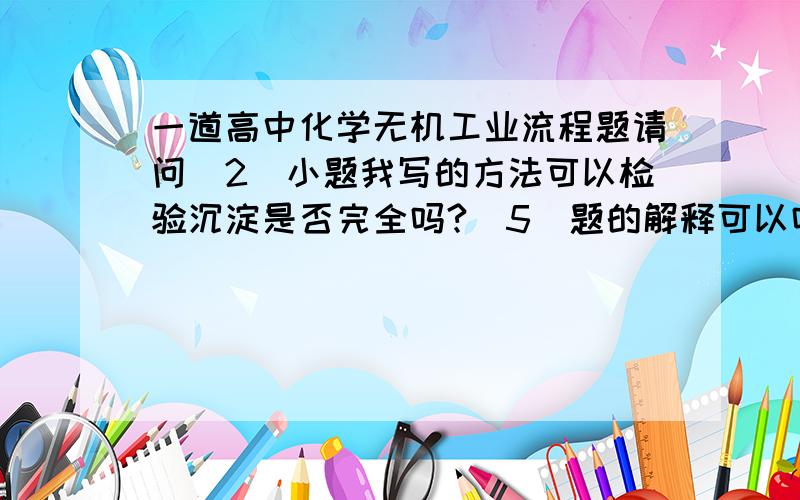 一道高中化学无机工业流程题请问（2）小题我写的方法可以检验沉淀是否完全吗?（5）题的解释可以吗?第（6）题第2个问不是很明白求解释.