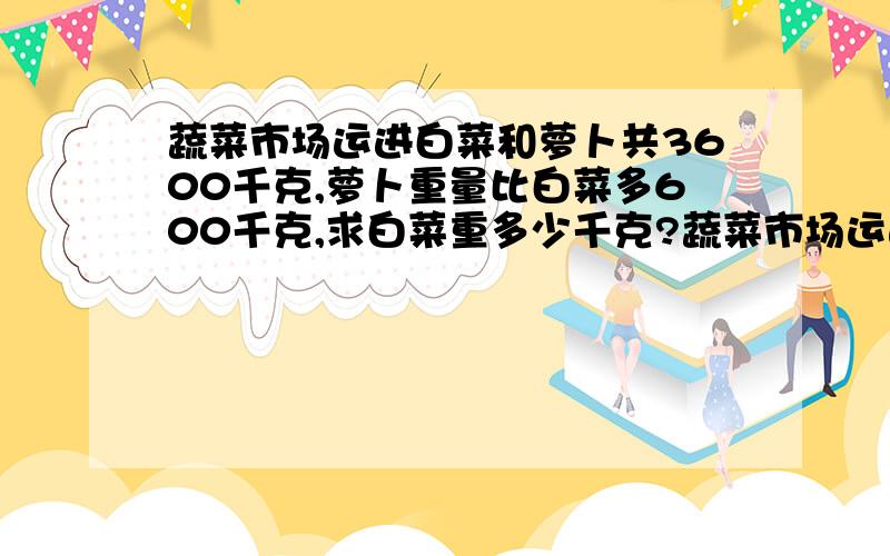 蔬菜市场运进白菜和萝卜共3600千克,萝卜重量比白菜多600千克,求白菜重多少千克?蔬菜市场运进白菜和萝卜共3600千克,萝卜重量是白菜的五分之七,求白菜重多少千克?蔬菜市场运进白菜和萝卜