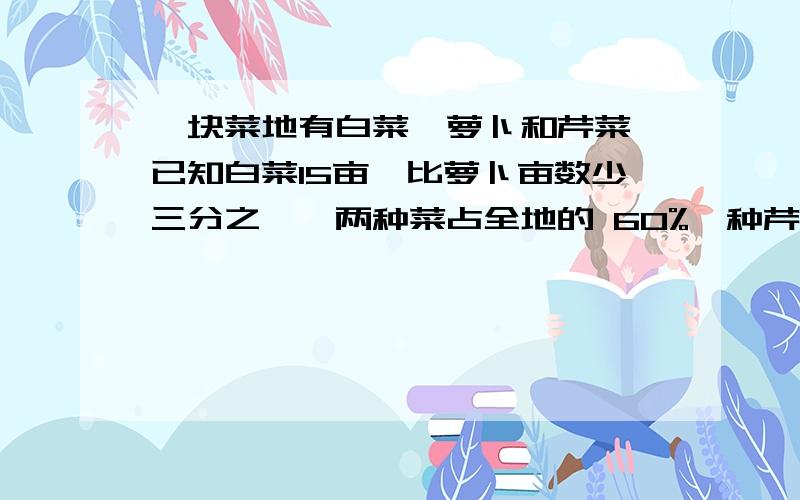 一块菜地有白菜,萝卜和芹菜,已知白菜15亩,比萝卜亩数少三分之一,两种菜占全地的 60%,种芹菜多少亩?