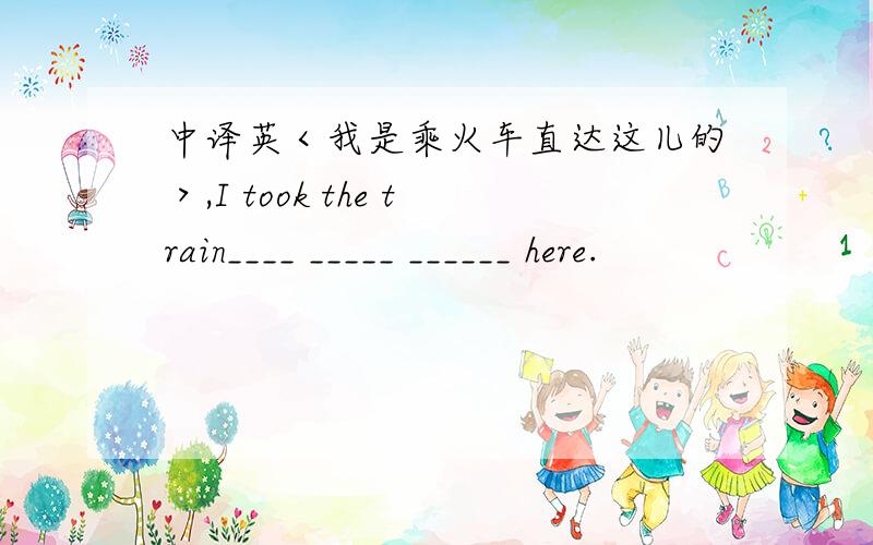 中译英＜我是乘火车直达这儿的＞,I took the train____ _____ ______ here.