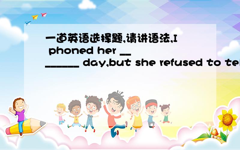 一道英语选择题,请讲语法,I phoned her ________ day,but she refused to tell me ________ .A.another; nothing B.another; everything C.other; something D.the other; anything 我主要是第一个格子不会,为什么啊