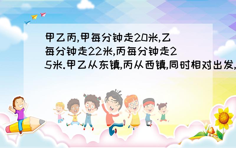 甲乙丙,甲每分钟走20米,乙每分钟走22米,丙每分钟走25米.甲乙从东镇,丙从西镇,同时相对出发,丙遇到乙后,10分钟又与甲相遇,东西两镇的距离是多少?