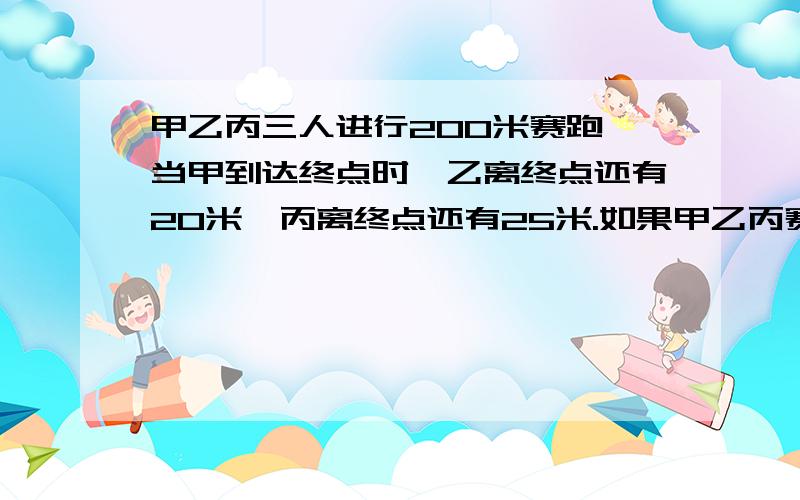 甲乙丙三人进行200米赛跑,当甲到达终点时,乙离终点还有20米,丙离终点还有25米.如果甲乙丙赛跑时的速度不变,那么,当乙到达终点时,丙离终点还有多少米?