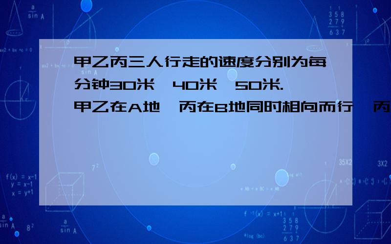 甲乙丙三人行走的速度分别为每分钟30米、40米、50米.甲乙在A地,丙在B地同时相向而行,丙遇乙处10分钟和相遇,A、B两地之间的路长多少?