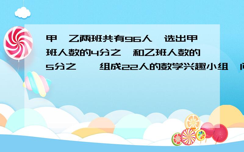 甲,乙两班共有96人,选出甲班人数的4分之一和乙班人数的5分之一,组成22人的数学兴趣小组,问甲,乙两班原来各有多少人?(方程,