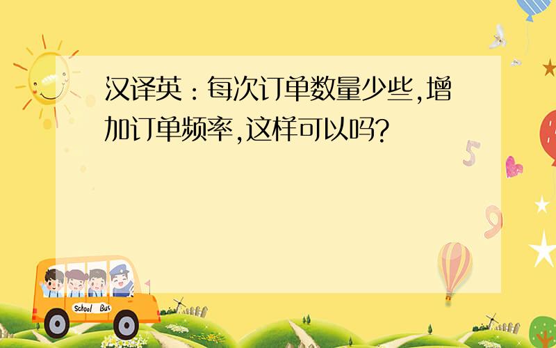 汉译英：每次订单数量少些,增加订单频率,这样可以吗?