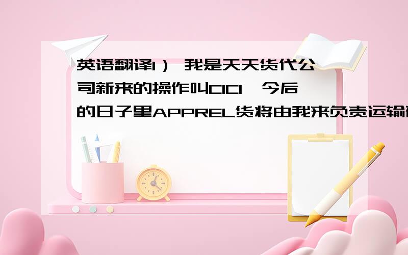 英语翻译1） 我是天天货代公司新来的操作叫CICI,今后的日子里APPREL货将由我来负责运输确认,很高兴在以后的日子里与你们一起工作.