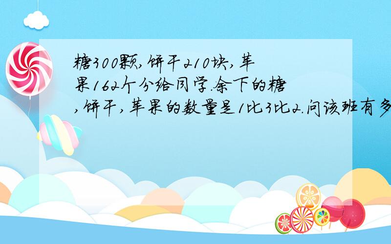 糖300颗,饼干210块,苹果162个分给同学.余下的糖,饼干,苹果的数量是1比3比2.问该班有多少同学