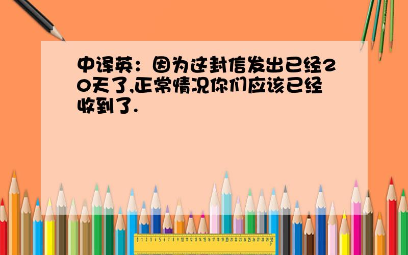 中译英：因为这封信发出已经20天了,正常情况你们应该已经收到了.