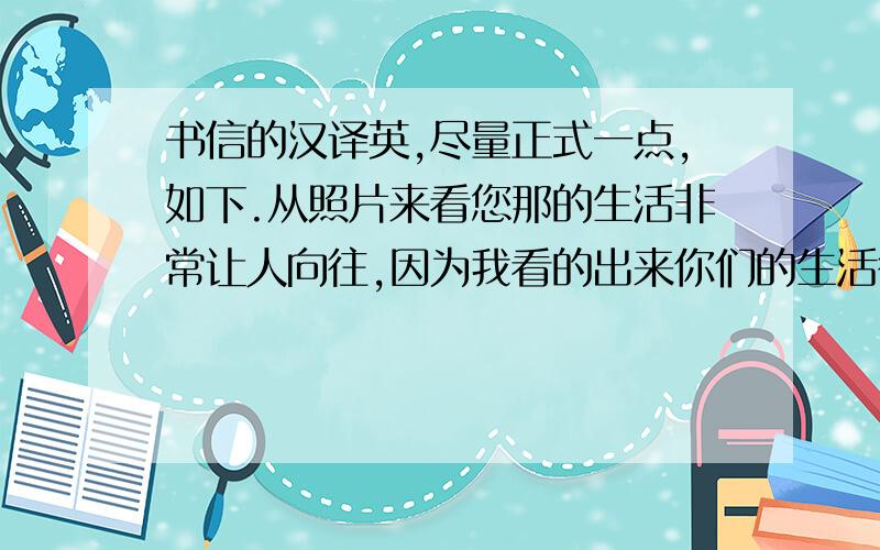 书信的汉译英,尽量正式一点,如下.从照片来看您那的生活非常让人向往,因为我看的出来你们的生活很快乐,不过我的家乡也让我非常喜爱.代我向您的家人问好.期待和您的再次通信.