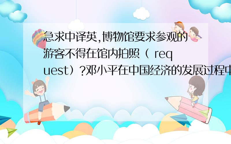 急求中译英,博物馆要求参观的游客不得在馆内拍照（ request）?邓小平在中国经济的发展过程中起...急求中译英,博物馆要求参观的游客不得在馆内拍照（ request）?邓小平在中国经济的发展过