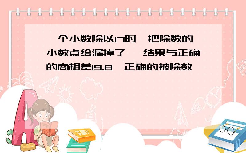 一个小数除以17时,把除数的小数点给漏掉了 ,结果与正确的商相差19.8,正确的被除数