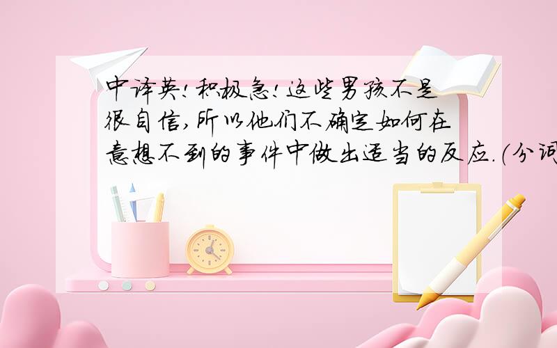 中译英!积极急!这些男孩不是很自信,所以他们不确定如何在意想不到的事件中做出适当的反应.（分词作状语；confident;react）.卜要机器翻 分词做状语啊要!