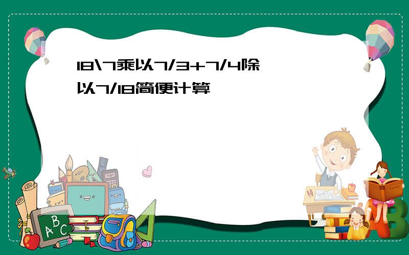 18\7乘以7/3+7/4除以7/18简便计算