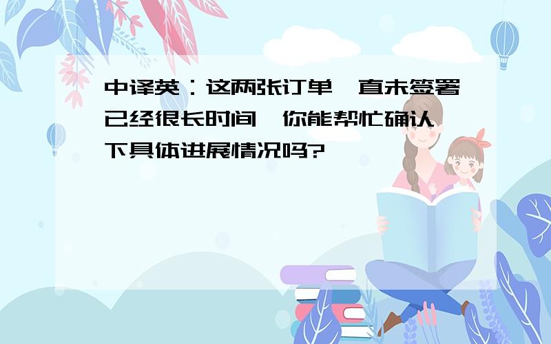 中译英：这两张订单一直未签署已经很长时间,你能帮忙确认一下具体进展情况吗?