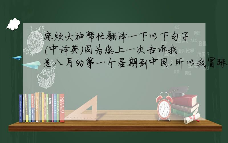 麻烦大神帮忙翻译一下以下句子（中译英）因为您上一次告诉我是八月的第一个星期到中国,所以我冒昧问了您的时间安排.九月上旬我刚好有外国的客户要来,所以看来非常遗憾的要错过您九