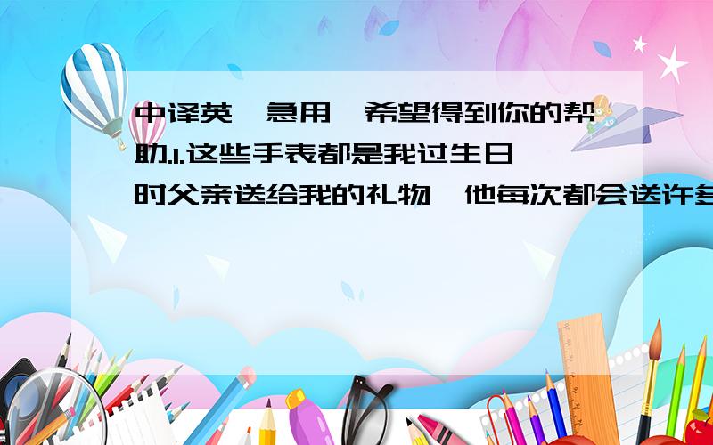 中译英,急用,希望得到你的帮助.1.这些手表都是我过生日时父亲送给我的礼物,他每次都会送许多东西给我,我感到很不好意思.我一直都不舍得戴它们,所以就放在家里了.2.那块粉红色的我很喜