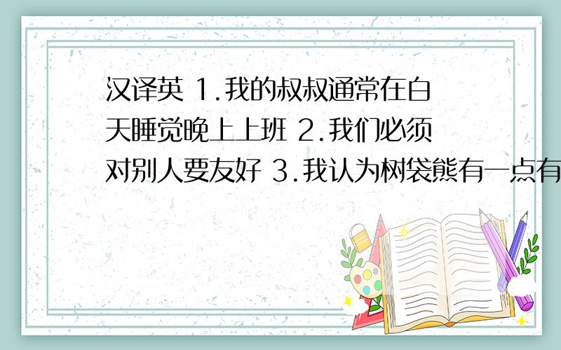 汉译英 1.我的叔叔通常在白天睡觉晚上上班 2.我们必须对别人要友好 3.我认为树袋熊有一点有趣4.那些大象来自南非 5.咋们首先去看老虎 6.你为什么想去看海豚?