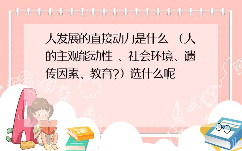 人发展的直接动力是什么 （人的主观能动性 、社会环境、遗传因素、教育?）选什么呢