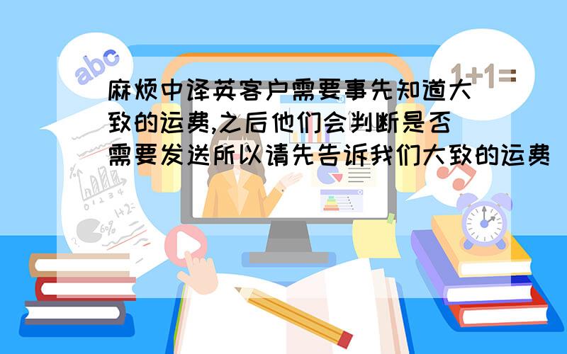 麻烦中译英客户需要事先知道大致的运费,之后他们会判断是否需要发送所以请先告诉我们大致的运费