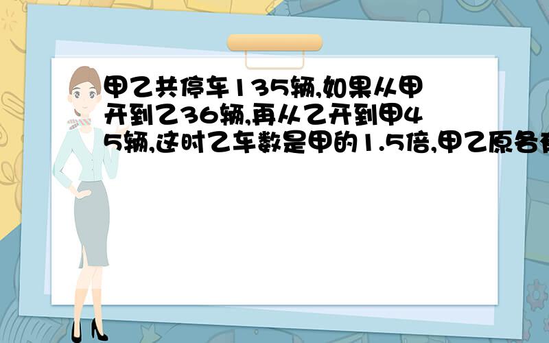 甲乙共停车135辆,如果从甲开到乙36辆,再从乙开到甲45辆,这时乙车数是甲的1.5倍,甲乙原各有车几辆