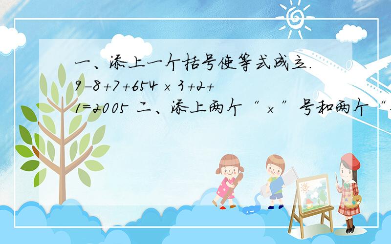 一、添上一个括号使等式成立.9-8+7+654×3+2+1=2005 二、添上两个“×”号和两个“+”号,使等式成立.